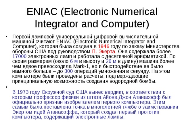 ENIAC (Electronic Numerical Integrator and Computer) Первой ламповой универсальной цифровой вычислительной машиной считают ENIAC (Electronic Numerical Integrator and Computer), которая была создана в 1946 году по заказу Министерства обороны США под руководством П. Экерта . Она содержала более 17000 электронных ламп и работала с десятичной арифметикой. По своим размерам (около 6 м в высоту и 26 м в длину) машина более чем вдвое превосходила Mark-1, но и быстродействие ее было намного больше – до 300 операций умножения в секунду. На этом компьютере были проведены расчеты, подтверждающие принципиальную возможность создания водородной бомбы.  В 1973 году Окружной суд США вынес вердикт, в соответствии с которым профессор физики из штата Айова Джон Атанасофф был официально признан изобретателем первого компьютера. Этим самым была поставлена точка в многолетней тяжбе о заимствовании Экертом идей Атанасоффа, который создал первый прототип компьютера, содержащий электронные лампы. 