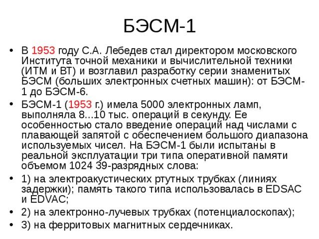 БЭСМ-1 В 1953 году С.А. Лебедев стал директором московского Института точной механики и вычислительной техники (ИТМ и ВТ) и возглавил разработку серии знаменитых БЭСМ (больших электронных счетных машин): от БЭСМ-1 до БЭСМ-6. БЭСМ-1 ( 1953 г.) имела 5000 электронных ламп, выполняла 8...10 тыс. операций в секунду. Ее особенностью стало введение операций над числами с плавающей запятой с обеспечением большого диапазона используемых чисел. На БЭСМ-1 были испытаны в реальной эксплуатации три типа оперативной памяти объемом 1024 39-разрядных слова: 1) на электроакустических ртутных трубках (линиях задержки); память такого типа использовалась в EDSAC и EDVAC; 2) на электронно-лучевых трубках (потенциалоскопах); 3) на ферритовых магнитных сердечниках. 