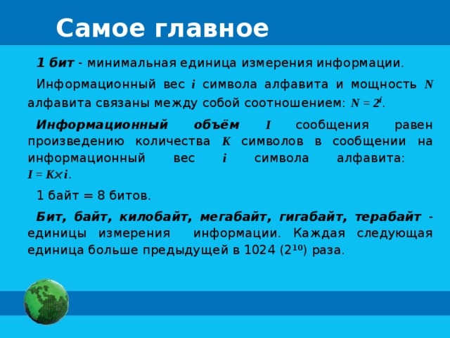 Самое главное 1 бит - минимальная единица измерения информации. Информационный вес i  символа алфавита и мощность N  алфавита связаны между собой соотношением: N = 2 i . Информационный объём  I сообщения равен произведению количества K символов в сообщении на информационный вес i символа алфавита:  I = K  i . 1 байт = 8 битов. Бит, байт, килобайт, мегабайт, гигабайт, терабайт - единицы измерения информации. Каждая следующая единица больше предыдущей в 1024 (2 10 ) раза.