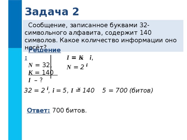 Задача 2 Сообщение, записанное буквами 32-символьного алфавита, содержит 140 символов. Какое количество информации оно несёт? Решение: N = 32, K = 140 I – ? I = K  i , N = 2 i    32 = 2 i , i = 5, I = 140 5 = 700 (битов)  Ответ: 700 битов.
