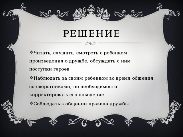 Решение Читать, слушать, смотреть с ребенком произведения о дружбе, обсуждать с ним поступки героев Наблюдать за своим ребенком во время общения со сверстниками, по необходимости корректировать его поведение Соблюдать в общении правила дружбы 