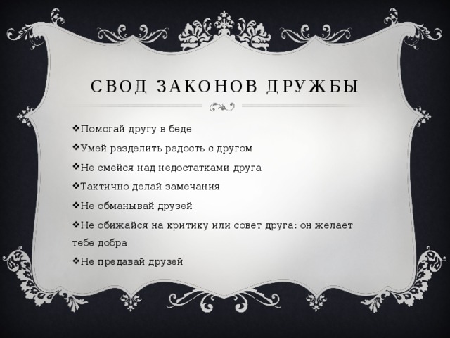 Свод законов дружбы Помогай другу в беде Умей разделить радость с другом Не смейся над недостатками друга Тактично делай замечания Не обманывай друзей Не обижайся на критику или совет друга: он желает тебе добра Не предавай друзей 