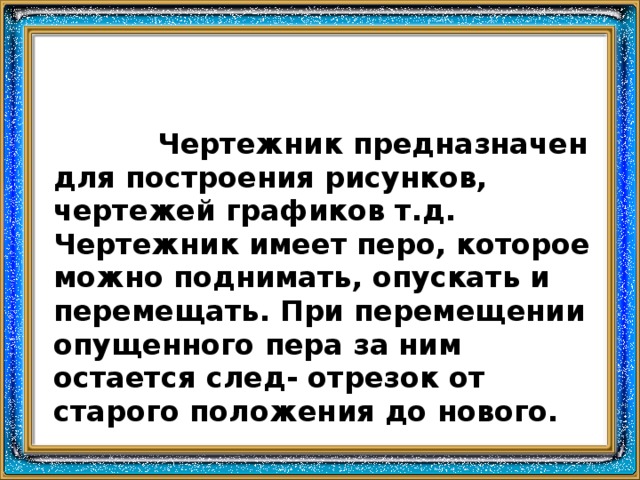    Чертежник предназначен для построения рисунков, чертежей графиков т.д. Чертежник имеет перо, которое можно поднимать, опускать и перемещать. При перемещении опущенного пера за ним остается след- отрезок от старого положения до нового. 