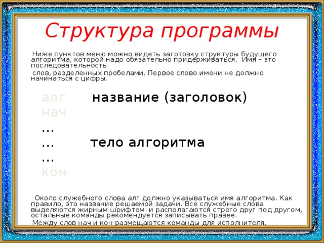 Структура программы  Ниже пунктов меню можно видеть заготовку структуры будущего алгоритма, которой надо обязательно придерживаться. Имя – это последовательность  слов, разделенных пробелами. Первое слово имени не должно начинаться с цифры.  алг название (заголовок)  нач … … тело алгоритма …  кон   Около служебного слова алг должно указываться имя алгоритма. Как правило, это название решаемой задачи. Все служебные слова выделяются жирным шрифтом. и располагаются строго друг под другом, остальные команды рекомендуется записывать правее.  Между слов нач и кон размещаются команды для исполнителя. 