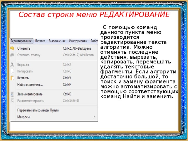 Состав строки меню РЕДАКТИРОВАНИЕ  С помощью команд данного пункта меню производится редактирование текста алгоритма. Можно отменять последние действия, вырезать, копировать, перемещать удалять текстовые фрагменты. Если алгоритм достаточно большой, то поиск и замену фрагмента можно автоматизировать с помощью соответствующих команд Найти и заменить. 