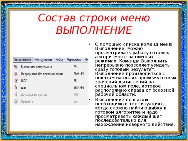 Состав строки меню ВЫПОЛНЕНИЕ С помощью списка команд меню Выполнение, можно просматривать работу готовых алгоритмов в различных режимах. Команда Выполнить непрерывно позволяет увидеть сразу готовый результат. Выполнение производиться с показом на полях промежуточных значений вычислений на специальном поле, которое расположено справа от основной рабочей области. Выполнение по шагам необходимо в тех ситуациях, когда сложно найти ошибку в готовом алгоритме и надо просматривать каждый шаг последовательно для нахождения неверного действия. 