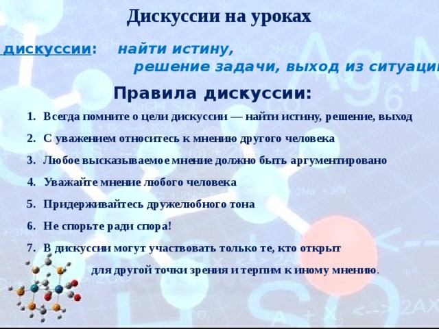Дискуссии на уроках Цель дискуссии :  найти истину,  решение задачи, выход из ситуации . Правила дискуссии: Всегда помните о цели дискуссии — найти истину, решение, выход С уважением относитесь к мнению другого человека   Любое высказываемое мнение должно быть аргументировано Уважайте мнение любого человека Придерживайтесь дружелюбного тона Не спорьте ради спора! В дискуссии могут участвовать только те, кто открыт  для другой точки зрения и терпим к иному мнению . 