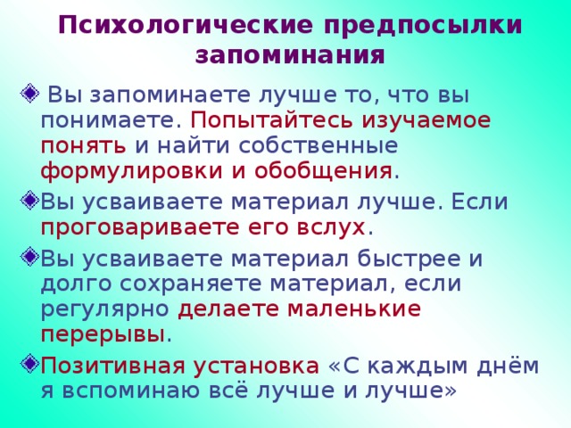 Психологические предпосылки запоминания  Вы запоминаете лучше то, что вы понимаете. Попытайтесь изучаемое понять и найти собственные формулировки и обобщения . Вы усваиваете материал лучше. Если проговариваете его вслух . Вы усваиваете материал быстрее и долго сохраняете материал, если регулярно делаете маленькие перерывы . Позитивная установка «С каждым днём я вспоминаю всё лучше и лучше» 