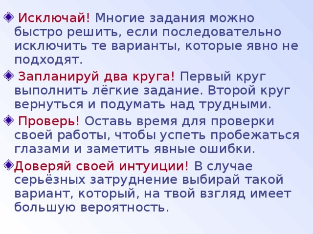  Исключай! Многие задания можно быстро решить, если последовательно исключить те варианты, которые явно не подходят.  Запланируй два круга! Первый круг выполнить лёгкие задание. Второй круг вернуться и подумать над трудными.  Проверь! Оставь время для проверки своей работы, чтобы успеть пробежаться глазами и заметить явные ошибки. Доверяй своей интуиции! В случае серьёзных затруднение выбирай такой вариант, который, на твой взгляд имеет большую вероятность. 