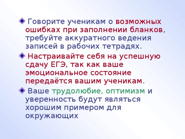  Говорите ученикам о возможных ошибках при заполнении бланков , требуйте аккуратного ведения записей в рабочих тетрадях.  Настраивайте себя на успешную сдачу ЕГЭ, так как ваше эмоциональное состояние передаётся вашим ученикам .  Ваше трудолюбие, оптимизм и уверенность будут являться хорошим примером для окружающих 