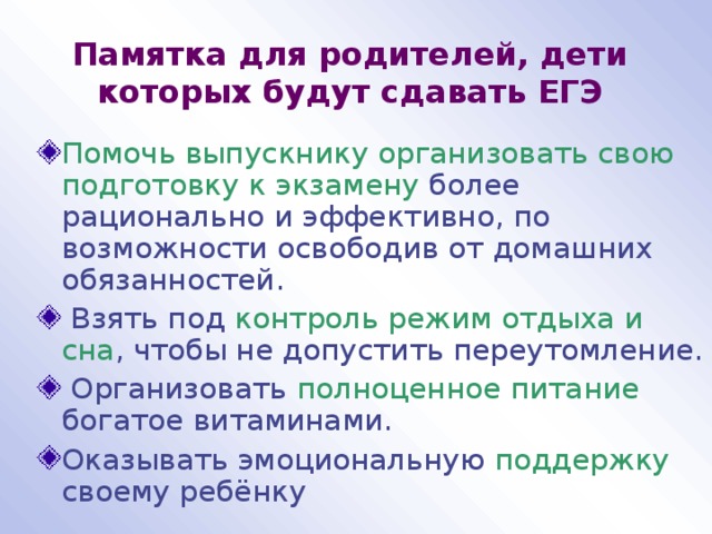 Памятка для родителей, дети которых будут сдавать ЕГЭ Помочь выпускнику организовать свою подготовку к экзамену более рационально и эффективно, по возможности освободив от домашних обязанностей.  Взять под контроль режим отдыха и сна , чтобы не допустить переутомление.  Организовать полноценное питание богатое витаминами. Оказывать эмоциональную поддержку своему ребёнку 