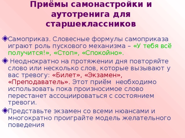 Приёмы самонастройки и аутотренига для старшеклассников Самоприказ. Словесные формулы самоприказа играют роль пускового механизма – «У тебя всё получится!», «Стоп», «Спокойно».  Неоднократно на протяжении дня повторяйте слово или несколько слов, которые вызывают у вас тревогу: «Билет», «Экзамен», «Преподаватель». Этот приём необходимо использовать пока произносимое слово перестанет ассоциироваться с состоянием тревоги. Представьте экзамен со всеми нюансами и многократно проиграйте модель желательного поведения 