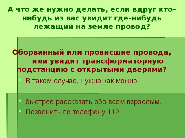   А что же нужно делать, если вдруг кто-нибудь из вас увидит где-нибудь лежащий на земле провод?    Оборванный или провисшие провода,  или увидит трансформаторную подстанцию с открытыми дверями?   В таком случае, нужно как можно  быстрее рассказать обо всем взрослым. Позвонить по телефону 112 