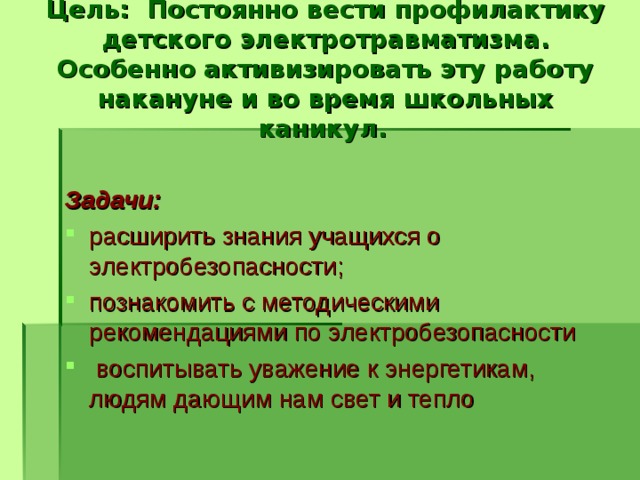 Цель: Постоянно вести профилактику детского электротравматизма. Особенно активизировать эту работу накануне и во время школьных каникул.   Задачи: расширить знания учащихся о электробезопасности; познакомить с методическими рекомендациями по электробезопасности  воспитывать уважение к энергетикам, людям дающим нам свет и тепло 