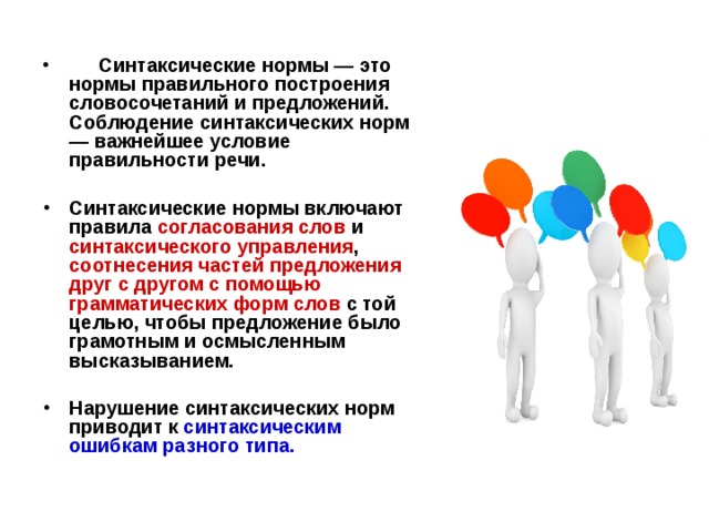 Синтаксические нормы — это нормы правильного построения словосочетаний и предложений. Соблюдение синтаксических норм — важнейшее условие правильности речи.   Синтаксические нормы включают правила  согласования слов и синтаксического управления , соотнесения частей предложения друг с другом с помощью грамматических форм слов с той целью, чтобы предложение было грамотным и осмысленным высказыванием. Нарушение синтаксических норм приводит к синтаксическим ошибкам разного типа.