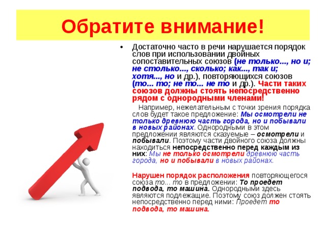 Обратите внимание! Достаточно часто в речи нарушается порядок слов при использовании двойных сопоставительных союзов ( не только..., но и; не столько..., сколько; как..., так и; хотя..., но и др.), повторяющихся союзов ( то... то; не то... не то и др.). Части таких союзов должны стоять непосредственно рядом с однородными членами!   Например, нежелательным с точки зрения порядка слов будет такое предложение: Мы осмотрели не только древнюю часть города, но и побывали в новых районах . Однородными в этом предложении являются сказуемые – осмотрели и побывали . Поэтому части двойного союза должны находиться непосредственно перед каждым из них : Мы не только  осмотрели древнюю часть города, но и побывали в новых районах.  Нарушен порядок расположения повторяющегося союза то... то в предложении: То проедет подвода, то машина . Однородными здесь являются подлежащие. Поэтому союз должен стоять непосредственно перед ними: Проедет то подвода, то машина.  