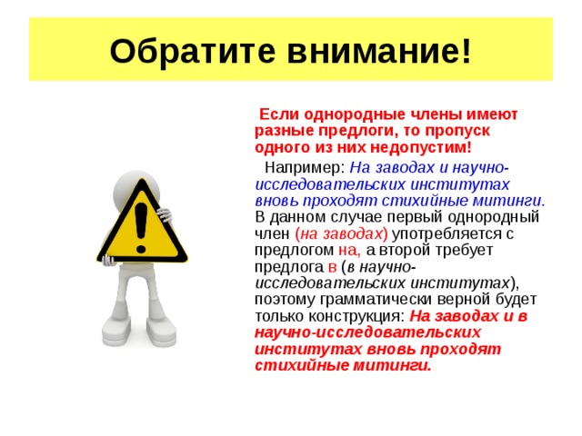 Обратите внимание! Если однородные члены имеют разные предлоги, то пропуск одного из них недопустим! Например: На заводах и научно-исследовательских институтах вновь проходят стихийные митинги . В данном случае первый однородный член ( на заводах ) употребляется с предлогом на, а второй требует предлога в ( в научно-исследовательских институтах ), поэтому грамматически верной будет только конструкция: На заводах и в научно-исследовательских институтах вновь проходят стихийные митинги.