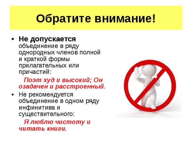 Обратите внимание! Не допускается объединение в ряду однородных членов полной и краткой формы прилагательных или причастий:   Поэт худ и высокий; Он озадачен и расстроенный . Не рекомендуется объединение в одном ряду инфинитива и существительного:  Я люблю чистоту и читать книги. 