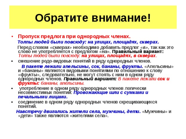 Обратите внимание! Пропуск предлога при однородных членах. Толпы людей были повсюду: на улицах, площадях, скверах. Перед словом «скверах» необходимо добавить предлог «в» , так как это слово не употребляется с предлогом «на» . Правильный вариант: Толпы людей были повсюду: на улицах, площадях, в скверах . смешение родо-видовых понятий в ряду однородных членов. В пакете лежали апельсины, сок, бананы, фрукты. «Апельсины» и «бананы» являются видовыми понятиями по отношению к слову «фрукты», следовательно, не могут стоять с ним в одном ряду однородных членов. Правильный вариант: В пакете лежали сок и фрукты: бананы, апельсины. употребление в одном ряду однородных членов логически несовместимых понятий: Провожающие шли с сумками и печальными лицами. соединение в одном ряду однородных членов скрещивающихся понятий. Навстречу двигались жители села, мужчины, дети. «Мужчины» и «дети» также являются «жителями села».