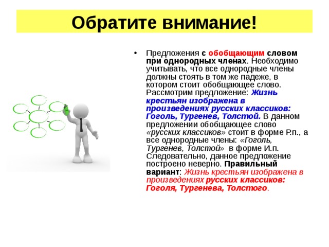 Обратите внимание! Предложения с обобщающим словом при однородных членах . Необходимо учитывать, что все однородные члены должны стоять в том же падеже, в котором стоит обобщающее слово. Рассмотрим предложение: Жизнь крестьян изображена в произведениях русских классиков: Гоголь, Тургенев, Толстой. В данном предложении обобщающее слово «русских классиков» стоит в форме Р.п., а все однородные члены: «Гоголь, Тургенев, Толстой» в форме И.п. Следовательно, данное предложение построено неверно. Правильный вариант : Жизнь крестьян изображена в произведениях русских классиков: Гоголя, Тургенева, Толстого .