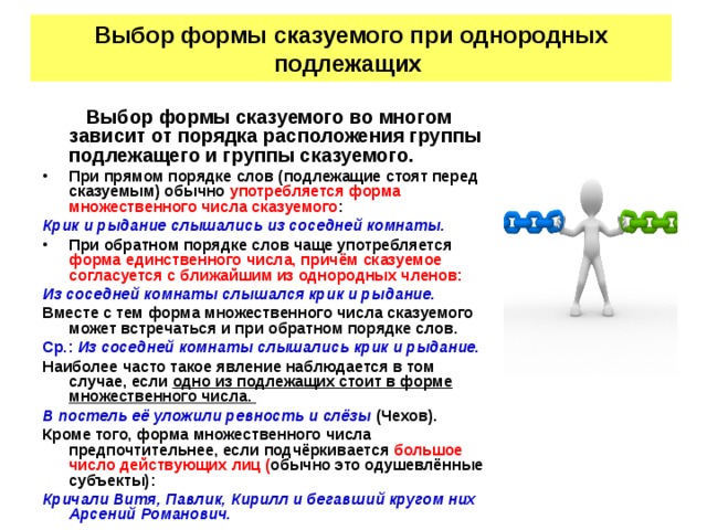 Выбор формы сказуемого при однородных подлежащих Выбор формы сказуемого во многом зависит от порядка расположения группы подлежащего и группы сказуемого. При прямом порядке слов (подлежащие стоят перед сказуемым) обычно употребляется форма множественного числа сказуемого : Крик и рыдание слышались из соседней комнаты. При обратном порядке слов чаще употребляется форма единственного числа, причём сказуемое согласуется с ближайшим из однородных членов: Из соседней комнаты слышался крик и рыдание. Вместе с тем форма множественного числа сказуемого может встречаться и при обратном порядке слов. Ср.: Из соседней комнаты слышались крик и рыдание. Наиболее часто такое явление наблюдается в том случае, если одно из подлежащих стоит в форме множественного числа. В постель её уложили ревность и слёзы (Чехов). Кроме того, форма множественного числа предпочтительнее, если подчёркивается большое число действующих лиц ( обычно это одушевлённые субъекты): Кричали Витя, Павлик, Кирилл и бегавший кругом них Арсений Романович.