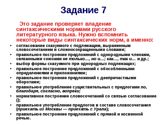 Задание 7  Это задание проверяет владение синтаксическими нормами русского литературного языка. Нужно вспомнить некоторые виды синтаксических норм, а именно: c огласование сказуемого с подлежащим, выраженным словосочетанием и сложносокращенными словами; правильное построение предложений с однородными членами, связанными союзами не только…, но и…; как…, так и… и др.; выбор формы сказуемого при однородных подлежащих; правильное построение предложений с обособленными определениями и приложениями; правильное построение предложений с деепричастными оборотами; правильное употребление существительных с предлогами по, благодаря, согласно, вопреки; нормативное построение словосочетаний со связью согласование  (); правильное употребление предлогов в составе словосочетания ( приехать из Москвы — приехать с Урала ); правильное построение предложений с прямой и косвенной речью. 