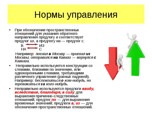 Нормы управления При обозначении пространственных отношений для указания обратного направления предлогу в соответствует предлог из , а предлогу на  — предлог с .        В ИЗ        НА С        Например: поехал в Москву — приехал из Москвы ; отправился на Кавказ — вернулся с Кавказа.   Неправильно используются конструкции со словами, близкими по значению, или однокоренными словами, требующими различного управления (разных падежей). Например: беспокоиться о ком-нибудь , но тревожиться за кого-нибудь . Неправильно используются предлоги ввиду, вследствие, благодаря, в силу  для выражения причинно-следственных отношений; предлог по  — для выражения временных значений; предлоги в, из  — для обозначения пространственных отношений.   