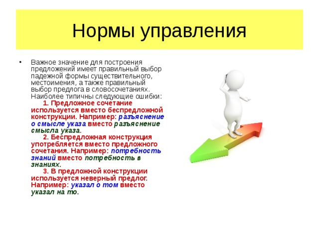 Нормы управления Важное значение для построения предложений имеет правильный выбор падежной формы существительного, местоимения, а также правильный выбор предлога в словосочетаниях. Наиболее типичны следующие ошибки:        1. Предложное сочетание используется вместо беспредложной конструкции. Например: разъяснение о смысле указа вместо разъяснение смысла указа .       2. Беспредложная конструкция употребляется вместо предложного сочетания. Например: потребность знаний вместо потребность в знаниях .        3.  В предложной конструкции используется неверный предлог. Например : указал о том вместо указал на то .      