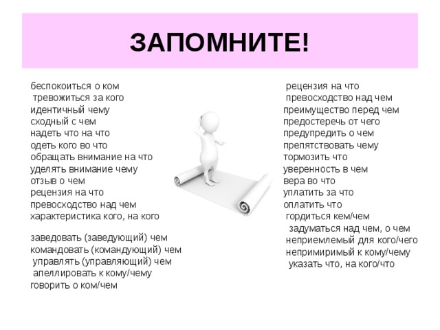 ЗАПОМНИТЕ! беспокоиться о ком тревожиться за кого идентичный чему сходный с чем надеть что на что одеть кого во что обращать внимание на что уделять внимание чему отзыв о чем  рецензия на что превосходство над чем   характеристика кого, на кого заведовать (заведующий) чем командовать (командующий) чем   управлять (управляющий) чем        апеллировать к кому/чему говорить о ком/чем рецензия на что превосходство над чем преимущество перед чем предостеречь от чего предупредить о чем препятствовать чему тормозить что уверенность в чем вера во что уплатить за что оплатить что   гордиться кем/чем    задуматься над чем, о чем   неприемлемый для кого/чего   непримиримый к кому/чему    указать что, на кого/что