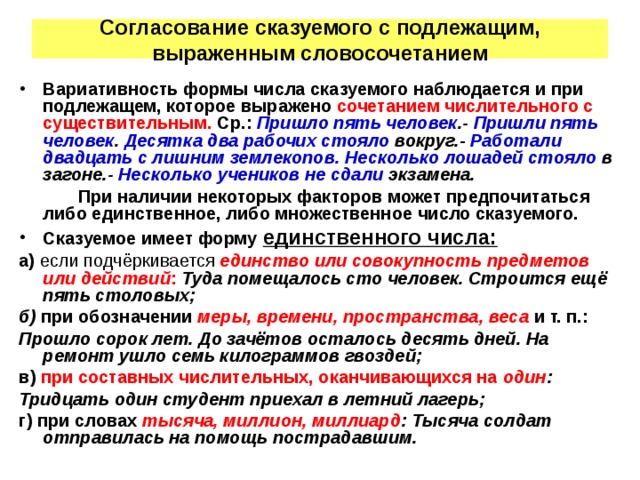 Согласование сказуемого с подлежащим, выраженным словосочетанием Вариативность формы числа сказуемого наблюдается и при подлежащем, которое выражено сочетанием числительного с существительным. Ср.: Пришло пять человек .- Пришли пять человек . Десятка два рабочих стояло вокруг. - Работали двадцать с лишним землекопов. Несколько лошадей стояло в загоне.- Несколько учеников не сдали экзамена. При наличии некоторых факторов может предпочитаться либо единственное, либо множественное число сказуемого. Сказуемое имеет форму единственного числа: а) если подчёркивается единство или совокупность предметов или действий : Туда помещалось сто человек. Строится ещё пять столовых; б) при обозначении меры, времени, пространства, веса и т. п.: Прошло сорок лет. До зачётов осталось десять дней. На ремонт ушло семь килограммов гвоздей; в) при составных числительных, оканчивающихся на один : Тридцать один студент приехал в летний лагерь; г) при словах тысяча, миллион, миллиард : Тысяча солдат отправилась на помощь пострадавшим.