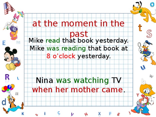 at the moment in the past Mike read that book yesterday. Mike was reading that book at 8 o’clock yesterday. Nina was watching TV when her mother came .  