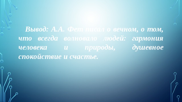  Вывод: А.А. Фет писал о вечном, о том, что всегда волновало людей: гармония человека и природы, душевное спокойствие и счастье. 