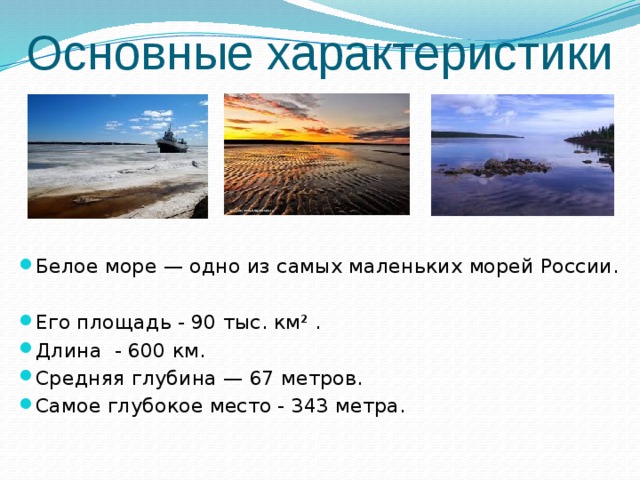 Основные характеристики Белое море — одно из самых маленьких морей России. Его площадь - 90 тыс. км² . Длина - 600 км. Средняя глубина — 67 метров. Самое глубокое место - 343 метра. 