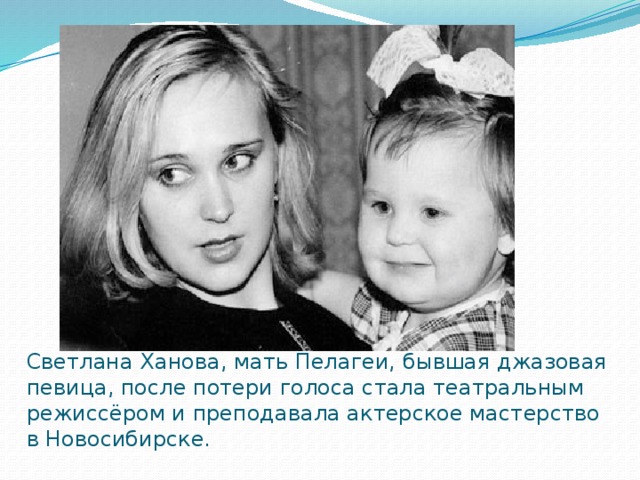 Светлана Ханова, мать Пелагеи, бывшая джазовая певица, после потери голоса стала театральным режиссёром и преподавала актерское мастерство в Новосибирске. 