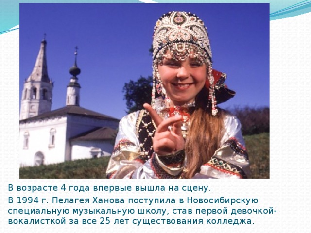 В возрасте 4 года впервые вышла на сцену. В 1994 г. Пелагея Ханова поступила в Новосибирскую специальную музыкальную школу, став первой девочкой-вокалисткой за все 25 лет существования колледжа .  