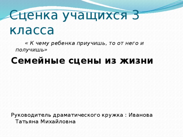 Сценка учащихся 3 класса  « К чему ребенка приучишь, то от него и получишь» Семейные сцены из жизни Руководитель драматического кружка : Иванова Татьяна Михайловна 