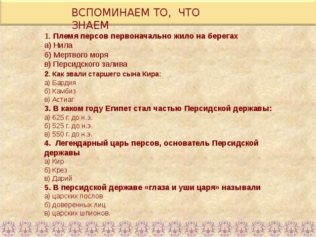 ВСПОМИНАЕМ ТО, ЧТО ЗНАЕМ 1. Племя персов первоначально жило на берегах а) Нила б) Мертвого моря в) Персидского залива 2 . Как звали старшего сына Кира: а) Бардия б) Камбиз в) Астиаг 3. В каком году Египет стал частью Персидской державы: а) 625 г. до н.э. б) 525 г. до н.э. в) 550 г. до н.э. 4. Легендарный царь персов, основатель Персидской державы а) Кир б) Крез в) Дарий 5. В персидской державе «глаза и уши царя» называли а) царских послов б) доверенных лиц в) царских шпионов. 