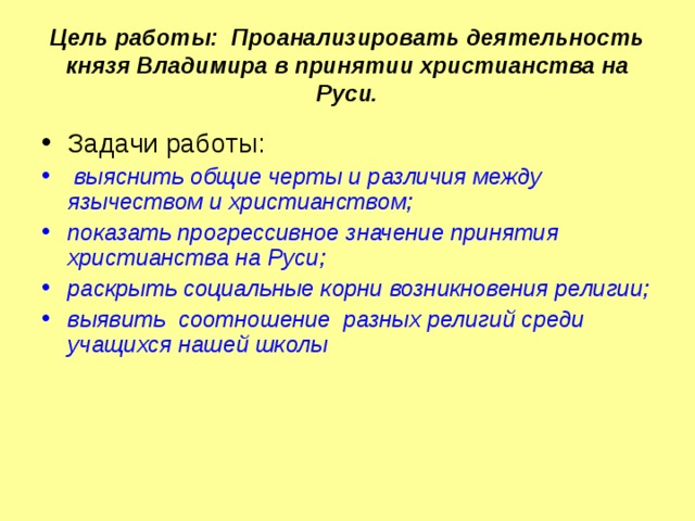 Цель работы: Проанализировать деятельность князя Владимира в принятии христианства на Руси. Задачи работы:  выяснить общие черты и различия между язычеством и христианством; показать прогрессивное значение принятия христианства на Руси; раскрыть социальные корни возникновения религии; выявить соотношение разных религий среди учащихся нашей школы  