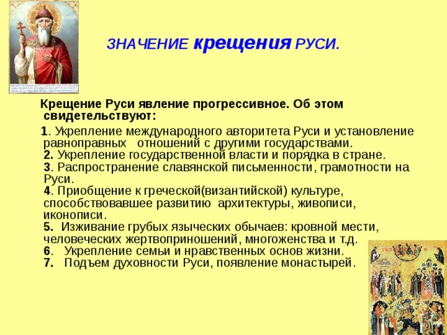 ЗНАЧЕНИЕ крещения РУСИ.   Крещение Руси явление прогрессивное. Об этом свидетельствуют:  1 . Укрепление международного авторитета Руси и установление равноправных   отношений с другими государствами.  2. Укрепление государственной власти и порядка в стране.  3 . Распространение славянской письменности, грамотности на Руси.  4 . Приобщение к греческой(византийской) культуре, способствовавшее развитию  архитектуры, живописи, иконописи.  5.   Изживание грубых языческих обычаев: кровной мести, человеческих жертвоприношений, многоженства и т.д.  6 .   Укрепление семьи и нравственных основ жизни.  7.    Подъем духовности Руси, появление монастырей. 