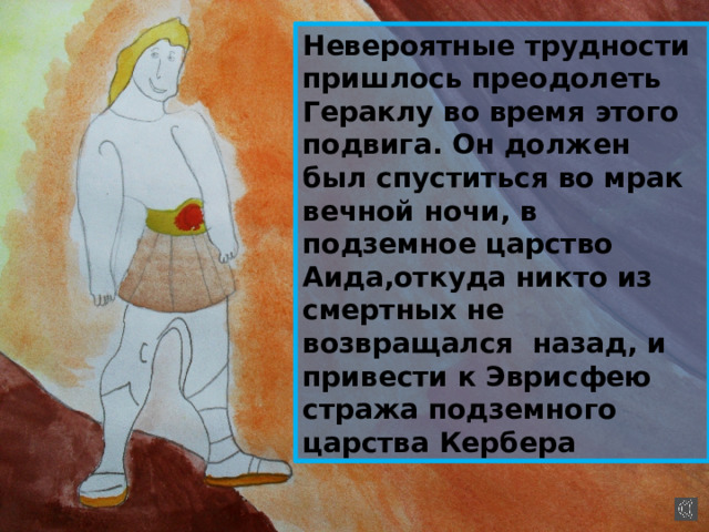 Невероятные трудности пришлось преодолеть Гераклу во время этого подвига. Он должен был спуститься во мрак вечной ночи, в подземное царство Аида,откуда никто из смертных не возвращался назад, и привести к Эврисфею стража подземного царства Кербера 