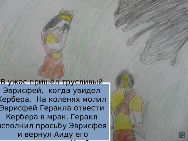 В ужас пришёл трусливый Эврисфей, когда увидел Кербера. На коленях молил Эврисфей Геракла отвести Кербера в мрак. Геракл исполнил просьбу Эврисфея и вернул Аиду его страшного стража Кербера. 