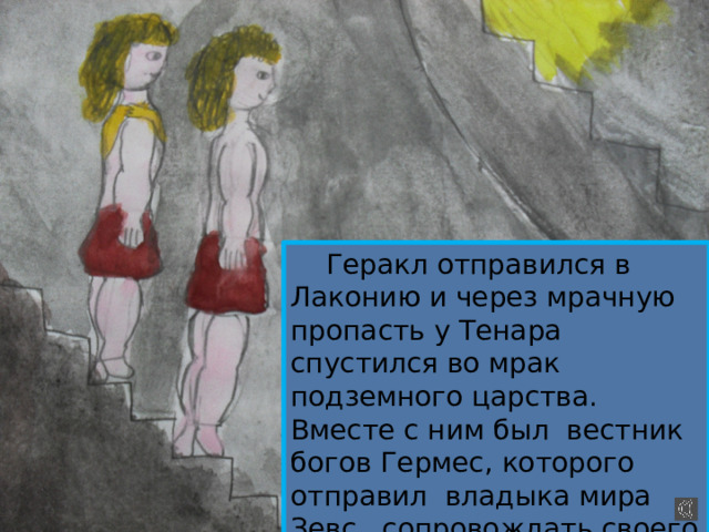  Геракл отправился в Лаконию и через мрачную пропасть у Тенара спустился во мрак подземного царства. Вместе с ним был вестник богов Гермес, которого отправил владыка мира Зевс сопровождать своего сына. 