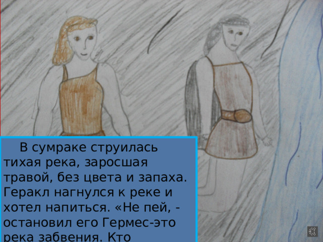  В сумраке струилась тихая река, заросшая травой, без цвета и запаха. Геракл нагнулся к реке и хотел напиться. «Не пей, - остановил его Гермес-это река забвения. Кто напьётся, тот забудет всё на свете» 
