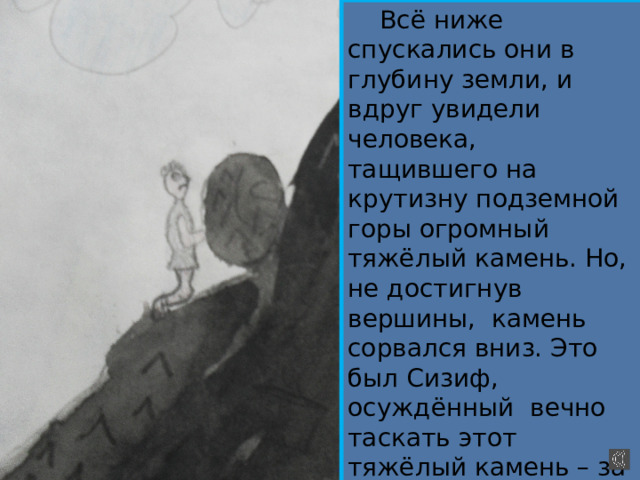  Всё ниже спускались они в глубину земли, и вдруг увидели человека, тащившего на крутизну подземной горы огромный тяжёлый камень. Но, не достигнув вершины, камень сорвался вниз. Это был Сизиф, осуждённый вечно таскать этот тяжёлый камень – за жадность, за то, что прожил на земле, не трудясь. 