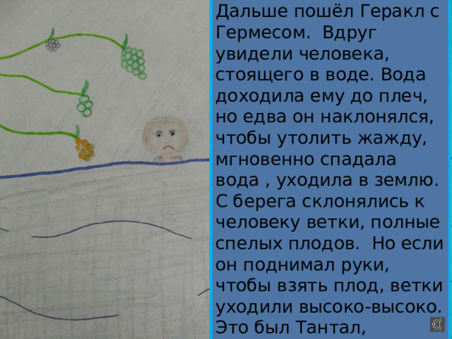 Дальше пошёл Геракл с Гермесом. Вдруг увидели человека, стоящего в воде. Вода доходила ему до плеч, но едва он наклонялся, чтобы утолить жажду, мгновенно спадала вода , уходила в землю. С берега склонялись к человеку ветки, полные спелых плодов. Но если он поднимал руки, чтобы взять плод, ветки уходили высоко-высоко. Это был Тантал, осуждённый Зевсом за обман богов, за зависть. 