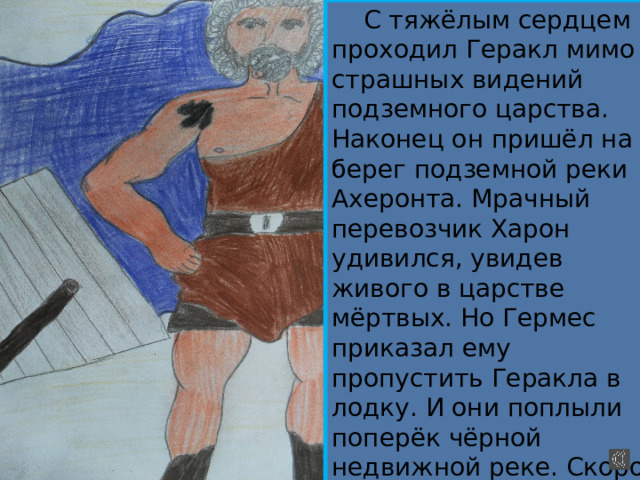  С тяжёлым сердцем проходил Геракл мимо страшных видений подземного царства. Наконец он пришёл на берег подземной реки Ахеронта. Мрачный перевозчик Харон удивился, увидев живого в царстве мёртвых. Но Гермес приказал ему пропустить Геракла в лодку. И они поплыли поперёк чёрной недвижной реке. Скоро стал приближаться пустынный берег. 