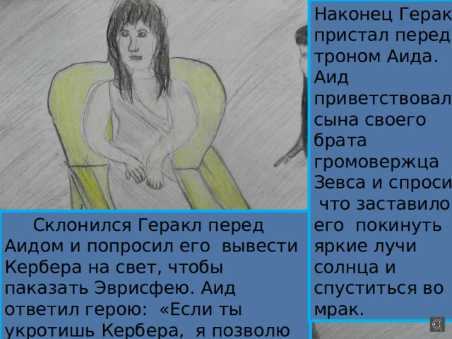 Наконец Геракл пристал перед троном Аида. Аид приветствовал сына своего брата громовержца Зевса и спросил, что заставило его покинуть яркие лучи солнца и спуститься во мрак.   Склонился Геракл перед Аидом и попросил его вывести Кербера на свет, чтобы паказать Эврисфею. Аид ответил герою: «Если ты укротишь Кербера, я позволю тебе показать его Эврисфею » 