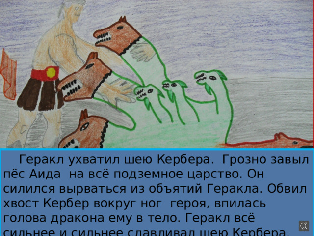  Геракл ухватил шею Кербера. Грозно завыл пёс Аида на всё подземное царство. Он силился вырваться из объятий Геракла. Обвил хвост Кербер вокруг ног героя, впилась голова дракона ему в тело. Геракл всё сильнее и сильнее сдавливал шею Кербера. Наконец полузадушенный пёс Аида упал к ногам героя. 