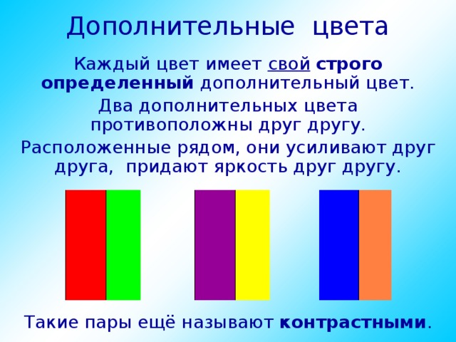 Дополнительные цвета Каждый цвет имеет свой  строго определенный дополнительный цвет. Два дополнительных цвета противоположны друг другу. Расположенные рядом, они усиливают друг друга, придают яркость друг другу. Такие пары ещё называют контрастными . 