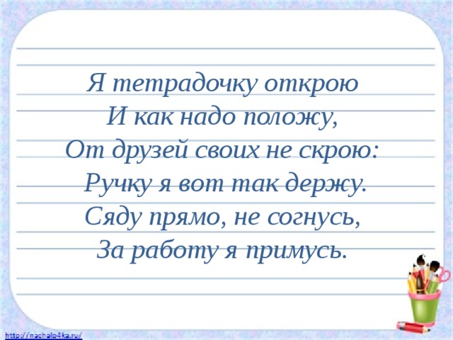 Я тетрадочку открою  И как надо положу,  От друзей своих не скрою:  Ручку я вот так держу.  Сяду прямо, не согнусь,  За работу я примусь. 